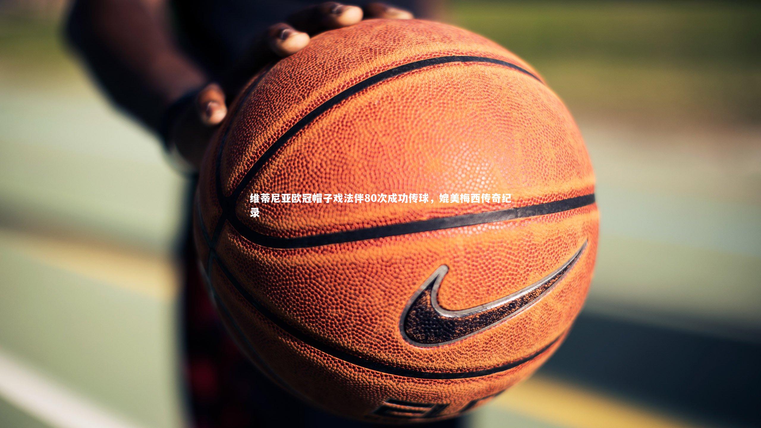 维蒂尼亚欧冠帽子戏法伴80次成功传球，媲美梅西传奇纪录