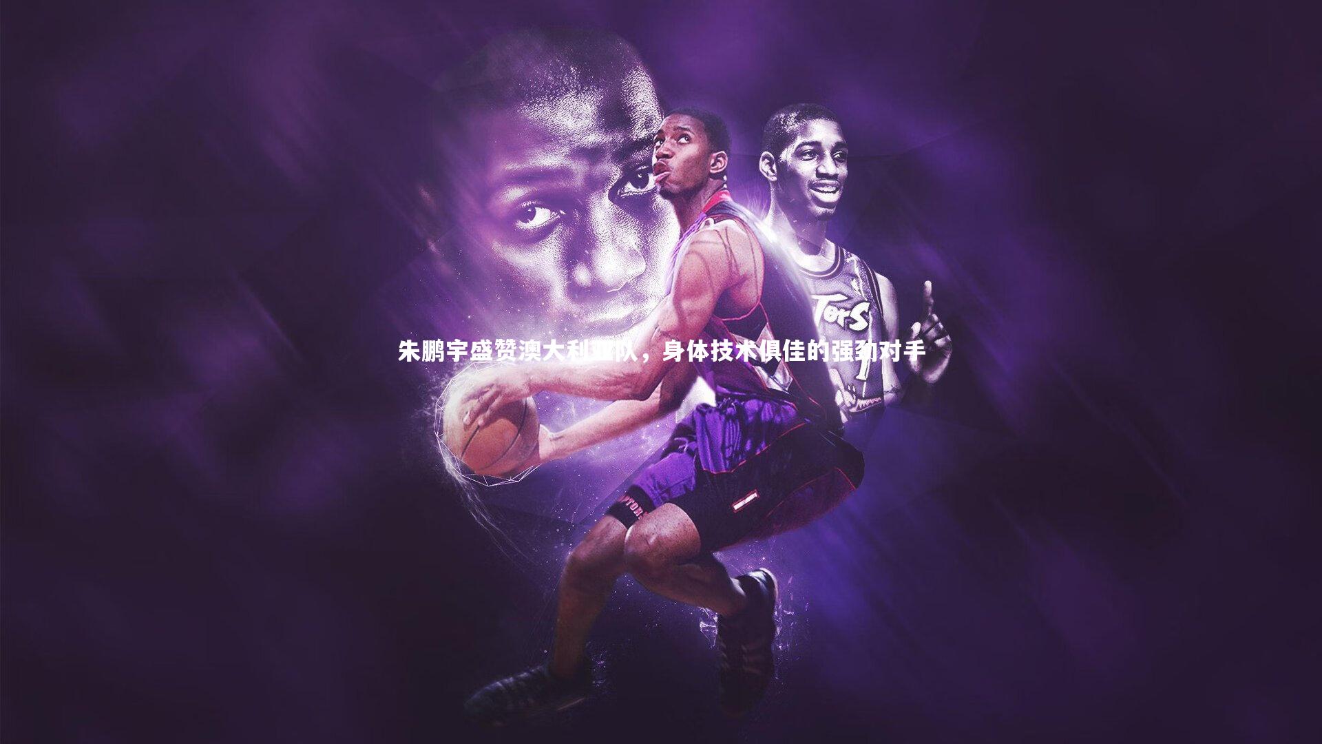 朱鹏宇盛赞澳大利亚队，身体技术俱佳的强劲对手